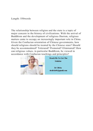 Length: 550words
The relationship between religion and the state is a topic of
major concern in the history of civilizations. With the arrival of
Buddhism and the development of religious Daoism, religious
matters came to occupy an increasingly important role in China.
Given the Confucian orientation of Chinese governments, how
should religions should be treated by the Chinese state? Should
they be accommodated? Tolerated? Promoted? Eliminated? How
can religious values, in particular Buddhism, be viewed in
accordance with Confucian teachings and principles?
 