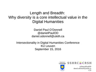 @DanielPaulOD
daniel.odonnell@uleth.ca
1/29
Length and Breadth:
Why diversity is a core intellectual value in the
Digital Humanities
Daniel Paul O’Donnell
@danielPaulOD
daniel.odonnell@uleth.ca
Intersectionality in Digital Humanities Conference
KU Leuven
September 15, 2016
 