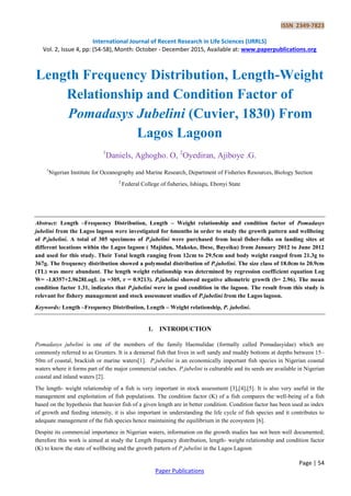 ISSN 2349-7823
International Journal of Recent Research in Life Sciences (IJRRLS)
Vol. 2, Issue 4, pp: (54-58), Month: October - December 2015, Available at: www.paperpublications.org
Page | 54
Paper Publications
Length Frequency Distribution, Length-Weight
Relationship and Condition Factor of
Pomadasys Jubelini (Cuvier, 1830) From
Lagos Lagoon
1
Daniels, Aghogho. O, 2
Oyediran, Ajiboye .G.
1
Nigerian Institute for Oceanography and Marine Research, Department of Fisheries Resources, Biology Section
2
Federal College of fisheries, Ishiagu, Ebonyi State
Abstract: Length –Frequency Distribution, Length – Weight relationship and condition factor of Pomadasys
jubelini from the Lagos lagoon were investigated for 6months in order to study the growth pattern and wellbeing
of P.jubelini. A total of 305 specimens of P.jubelini were purchased from local fisher-folks on landing sites at
different locations within the Lagos lagoon ( Majidun, Makoko, Ibese, Bayeiku) from January 2012 to June 2012
and used for this study. Their Total length ranging from 12cm to 29.5cm and body weight ranged from 21.3g to
367g. The frequency distribution showed a polymodal distribution of P.jubelini. The size class of 18.0cm to 20.9cm
(TL) was more abundant. The length weight relationship was determined by regression coefficient equation Log
W= -1.8357+2.9628LogL (n =305, r = 0.9213). P.jubelini showed negative allometric growth (b= 2.96). The mean
condition factor 1.31, indicates that P.jubelini were in good condition in the lagoon. The result from this study is
relevant for fishery management and stock assessment studies of P.jubelini from the Lagos lagoon.
Keywords: Length –Frequency Distribution, Length – Weight relationship, P. jubelini.
1. INTRODUCTION
Pomadasys jubelini is one of the members of the family Haemulidae (formally called Pomadasyidae) which are
commonly referred to as Grunters. It is a demersal fish that lives in soft sandy and muddy bottoms at depths between 15–
50m of coastal, brackish or marine waters[1]. P.jubelini is an economically important fish species in Nigerian coastal
waters where it forms part of the major commercial catches. P.jubelini is culturable and its seeds are available in Nigerian
coastal and inland waters [2].
The length- weight relationship of a fish is very important in stock assessment [3],[4],[5]. It is also very useful in the
management and exploitation of fish populations. The condition factor (K) of a fish compares the well-being of a fish
based on the hypothesis that heavier fish of a given length are in better condition. Condition factor has been used as index
of growth and feeding intensity, it is also important in understanding the life cycle of fish species and it contributes to
adequate management of the fish species hence maintaining the equilibrium in the ecosystem [6].
Despite its commercial importance in Nigerian waters, information on the growth studies has not been well documented;
therefore this work is aimed at study the Length frequency distribution, length- weight relationship and condition factor
(K) to know the state of wellbeing and the growth pattern of P.jubelini in the Lagos Lagoon
 
