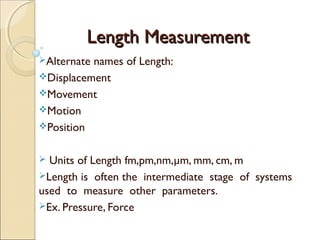 Length MeasurementLength Measurement
Alternate names of Length:
Displacement
Movement
Motion
Position
 Units of Length fm,pm,nm,µm, mm, cm, m
Length is often the intermediate stage of systems
used to measure other parameters.
Ex. Pressure, Force
 