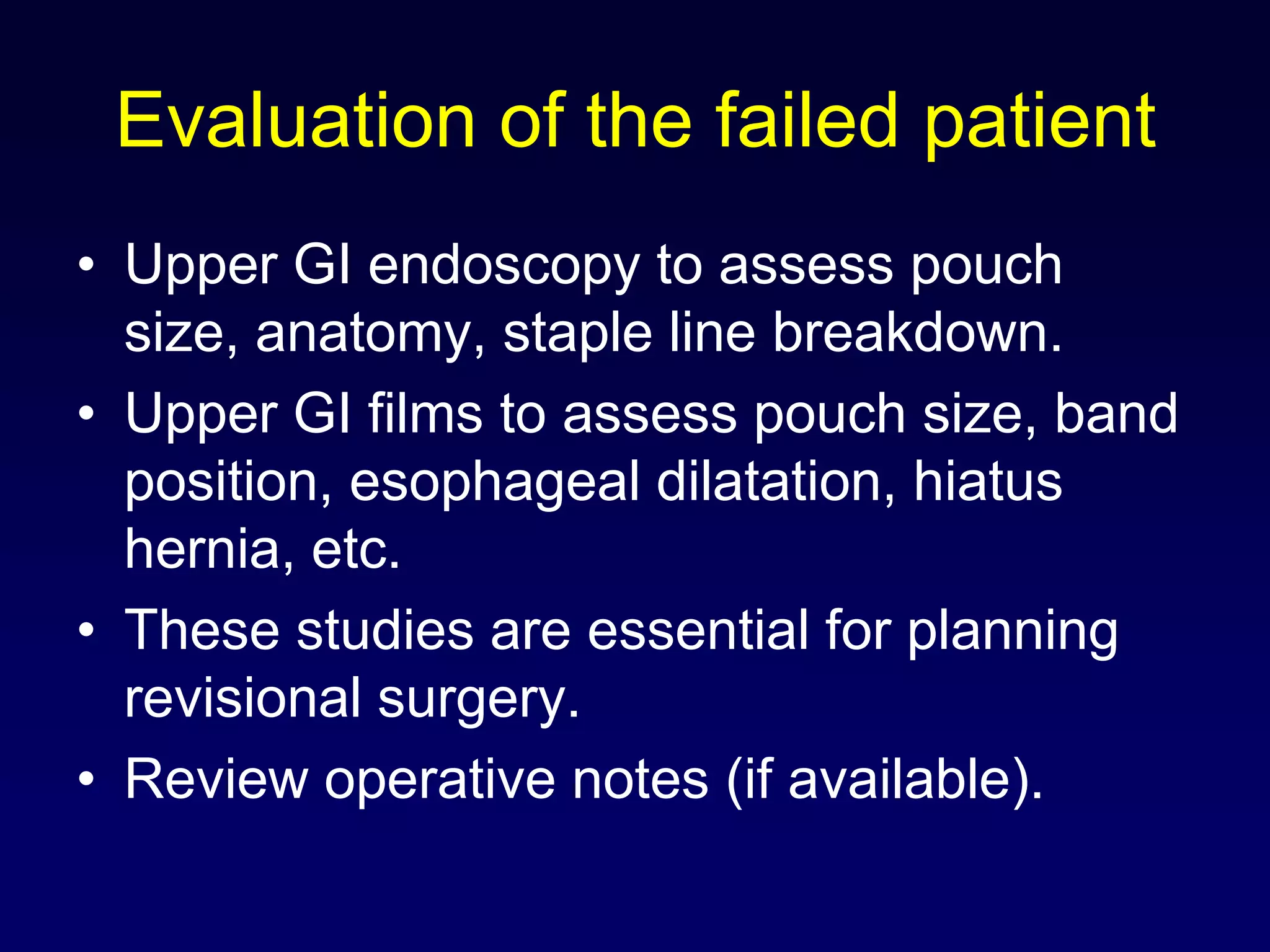 Evaluation of the failed patientUpper GI endoscopy to assess pouch size, anatomy, staple line breakdown.Upper GI films to assess pouch size, band position, esophageal dilatation, hiatus hernia, etc.These studies are essential for planning revisional surgery.Review operative notes (if available).