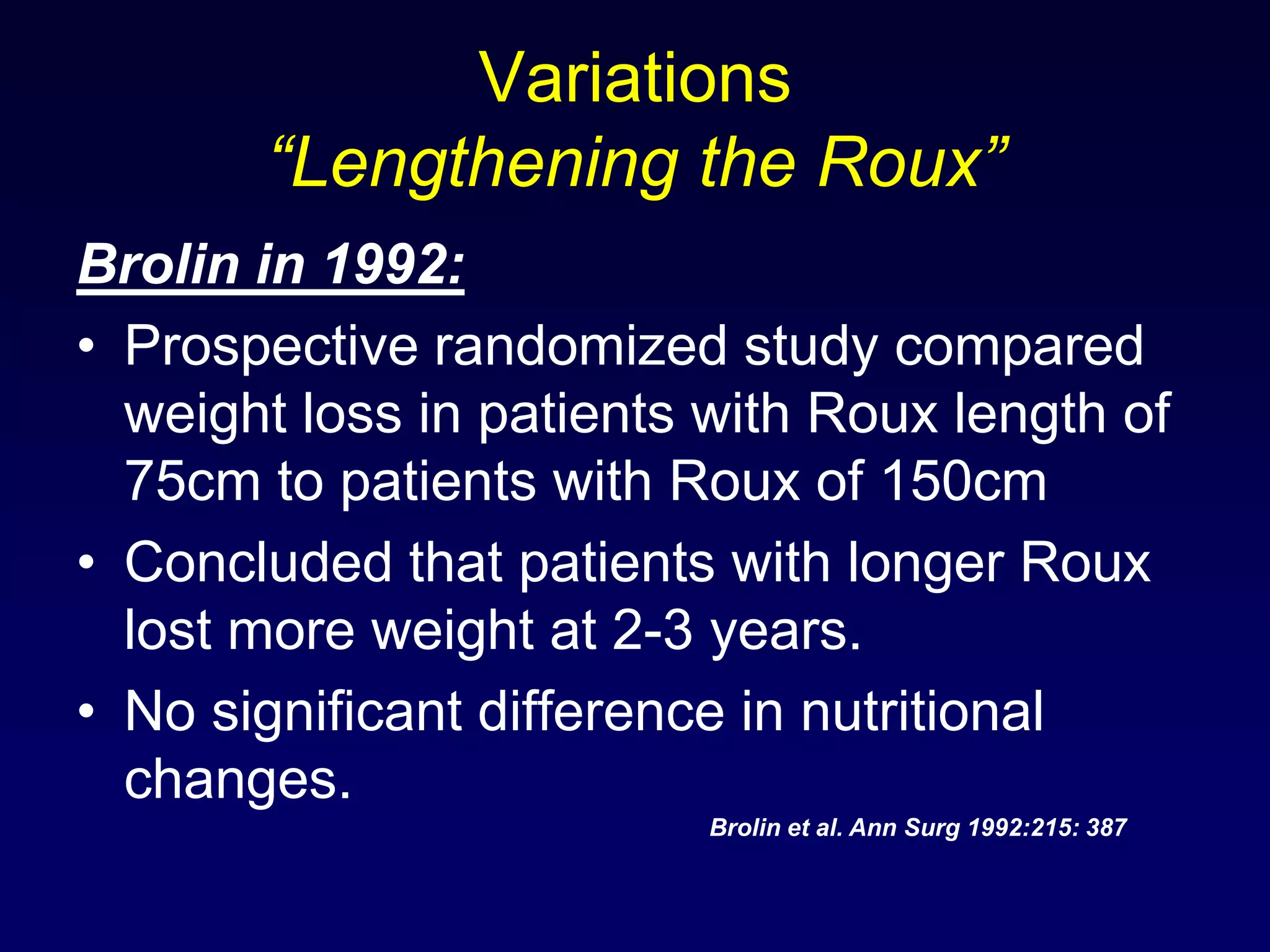 Variations “Lengthening the Roux”Brolin in 1992:Prospective randomized study compared weight loss in patients with Roux length of 75cm to patients with Roux of 150cmConcluded that patients with longer Roux lost more weight at 2-3 years.No significant difference in nutritional changes.Brolin et al. Ann Surg 1992:215: 387