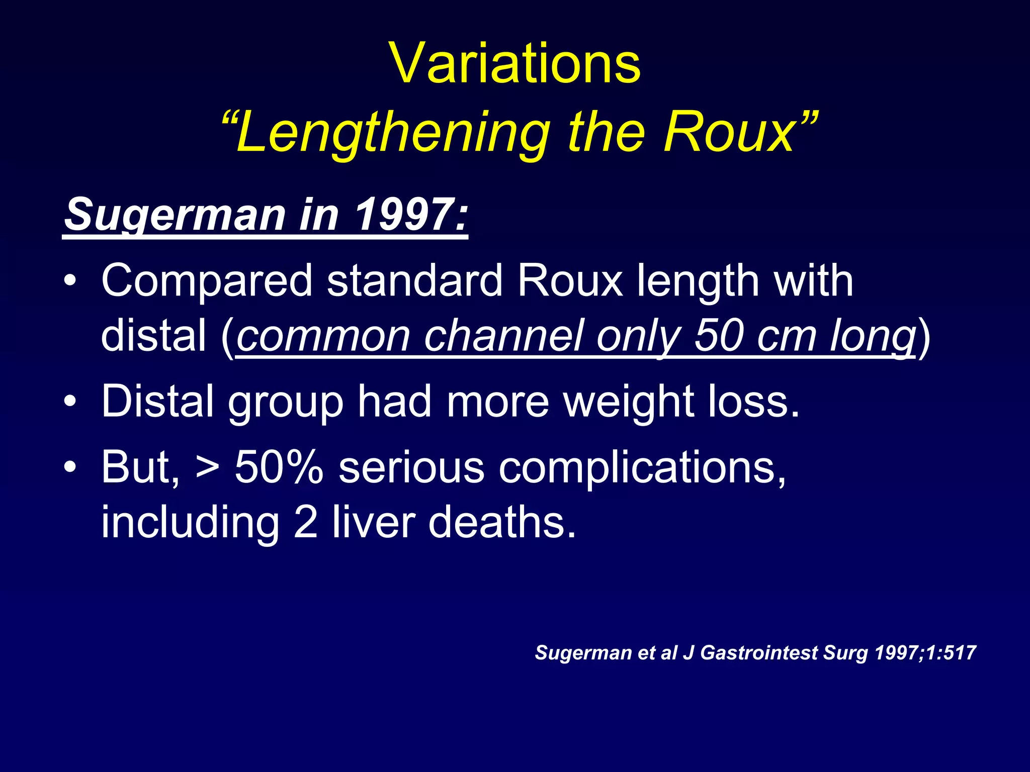 Variations “Lengthening the Roux”Sugerman in 1997:Compared standard Roux length with distal (common channel only 50 cm long)Distal group had more weight loss. But, > 50% serious complications, including 2 liver deaths. Sugerman et al J Gastrointest Surg 1997;1:517