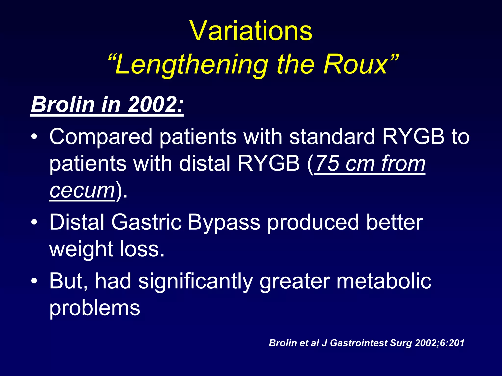Variations “Lengthening the Roux”Brolin in 2002:Compared patients with standard RYGB to patients with distal RYGB (75 cm from cecum).Distal Gastric Bypass produced better weight loss.But, had significantly greater metabolic problemsBrolin et al J Gastrointest Surg 2002;6:201