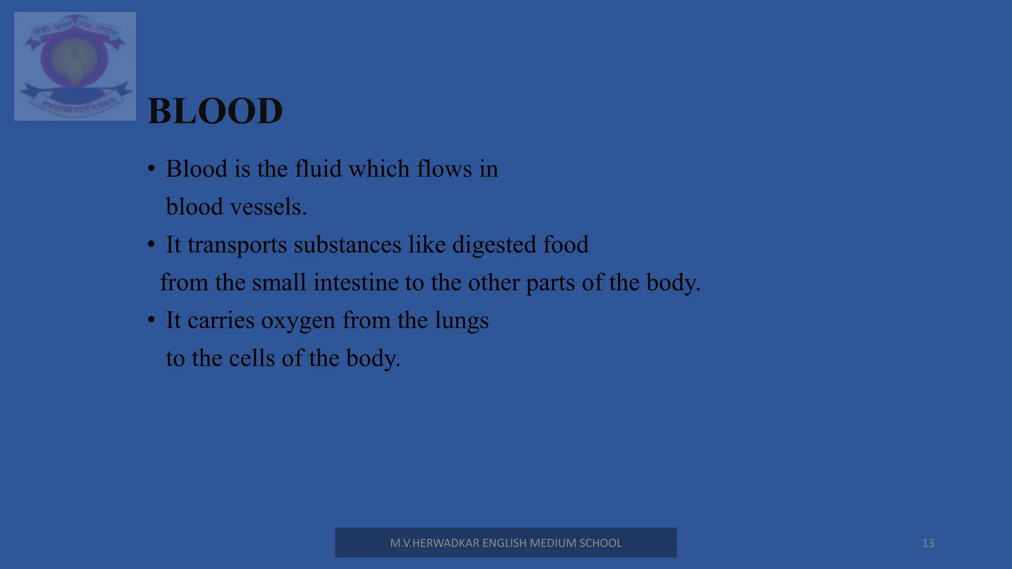 BLOOD
• Blood is the fluid which flows in
blood vessels.
• It transports substances like digested food
from the small intestine to the other parts of the body.
• It carries oxygen from the lungs
to the cells of the body.
M.V.HERWADKAR ENGLISH MEDIUM SCHOOL 13
 