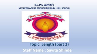 B.J.P.S Samiti’s
M.V.HERWADKAR ENGLISH MEDIUM HIGH SCHOOL
Program:
Semester:
Course: NAME OF THE COURSE
Staff Name : Savita Shinde 1
Topic: Length (part 2)
 