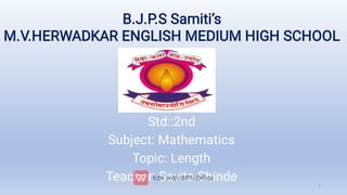 B.J.P.S Samiti’s
M.V.HERWADKAR ENGLISH MEDIUM HIGH SCHOOL
Std::2nd
Subject: Mathematics
Topic: Length
Teacher: Savita Shinde
1
 