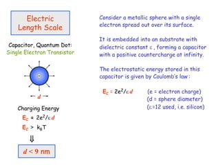 Electric
Length Scale
Capacitor, Quantum Dot:
Single Electron Transistor
Charging Energy
EC = 2e2/ d
d
d < 9 nm

EC > kBT
Consider a metallic sphere with a single
electron spread out over its surface.
It is embedded into an substrate with
dielectric constant  , forming a capacitor
with a positive countercharge at infinity.
The electrostatic energy stored in this
capacitor is given by Coulomb’s law :
EC = 2e2/ d (e = electron charge)
(d = sphere diameter)
(=12 used, i.e. silicon)
 