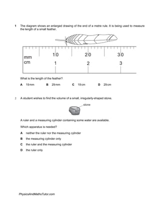 1 The diagram shows an enlarged drawing of the end of a metre rule. It is being used to measure
the length of a small feather.
1
mm
cm 2 3
1 0 2 0 0
3
What is the length of the feather?
A 19mm B 29mm C 19cm D 29cm
2 A student wishes to find the volume of a small, irregularly-shaped stone.
stone
A ruler and a measuring cylinder containing some water are available.
Which apparatus is needed?
A neither the ruler nor the measuring cylinder
B the measuring cylinder only
C the ruler and the measuring cylinder
D the ruler only
PhysicsAndMathsTutor.com
 