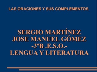 LAS ORACIONES Y SUS COMPLEMENTOS SERGIO MARTÍNEZ JOSE MANUEL GÓMEZ -3ºB .E.S.O.- LENGUA Y LITERATURA 