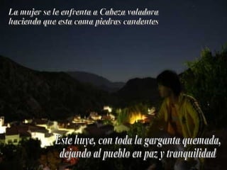 La mujer se le enfrenta a Cabeza voladora haciendo que esta coma piedras candentes Este huye, con toda la garganta quemada, dejando al pueblo en paz y tranquilidad