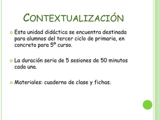 ContextualizaciónEsta unidad didáctica se encuentra destinada para alumnos del tercer ciclo de primaria, en concreto para 5º curso.La duración seria de 5 sesiones de 50 minutos cada una.Materiales: cuaderno de clase y fichas.