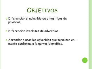 ObjetivosDiferenciar el adverbio de otros tipos de palabras.Diferenciar las clases de adverbios.Aprender a usar los adverbios que terminan en –mente conforme a la norma idiomática.