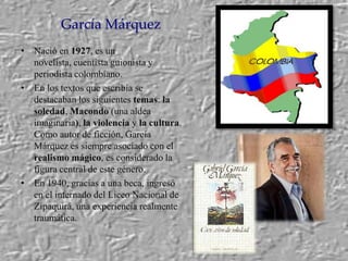 García MárquezNació en1927, es un novelista, cuentista guionista y periodista colombiano.En los textos que escribía se destacaban los siguientes temas: la soledad, Macondo (una aldea imaginaria), la violencia y la cultura. Como autor de ficción, García Márquez es siempre asociado con el realismo mágico, es considerado la figura central de este género.En 1940, gracias a una beca, ingresó en el internado del Liceo Nacional de Zipaquirá, una experiencia realmente traumática.