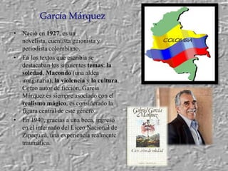 García Márquez,[object Object],Nació en1927, es un novelista, cuentista guionista y periodista colombiano.,[object Object],En los textos que escribía se destacaban los siguientes temas: la soledad, Macondo (una aldea imaginaria), la violencia y la cultura. Como autor de ficción, García Márquez es siempre asociado con el realismo mágico, es considerado la figura central de este género.,[object Object],En 1940, gracias a una beca, ingresó en el internado del Liceo Nacional de Zipaquirá, una experiencia realmente traumática.,[object Object]