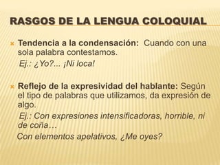 RASGOS DE LA LENGUA COLOQUIAL

   Tendencia a la condensación: Cuando con una
    sola palabra contestamos.
    Ej.: ¿Yo?... ¡Ni loca!

   Reflejo de la expresividad del hablante: Según
    el tipo de palabras que utilizamos, da expresión de
    algo.
    Ej.: Con expresiones intensificadoras, horrible, ni
    de coña…
    Con elementos apelativos, ¿Me oyes?
 