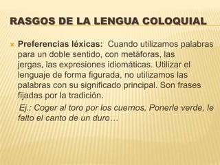 RASGOS DE LA LENGUA COLOQUIAL

   Preferencias léxicas: Cuando utilizamos palabras
    para un doble sentido, con metáforas, las
    jergas, las expresiones idiomáticas. Utilizar el
    lenguaje de forma figurada, no utilizamos las
    palabras con su significado principal. Son frases
    fijadas por la tradición.
     Ej.: Coger al toro por los cuernos, Ponerle verde, le
    falto el canto de un duro…
 