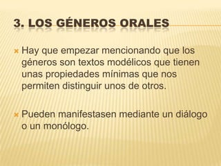 3. LOS GÉNEROS ORALES

   Hay que empezar mencionando que los
    géneros son textos modélicos que tienen
    unas propiedades mínimas que nos
    permiten distinguir unos de otros.

   Pueden manifestasen mediante un diálogo
    o un monólogo.
 