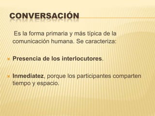 CONVERSACIÓN

    Es la forma primaria y más típica de la
    comunicación humana. Se caracteriza:

   Presencia de los interlocutores.

   Inmediatez, porque los participantes comparten
    tiempo y espacio.
 