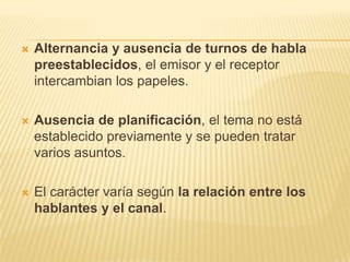    Alternancia y ausencia de turnos de habla
    preestablecidos, el emisor y el receptor
    intercambian los papeles.

   Ausencia de planificación, el tema no está
    establecido previamente y se pueden tratar
    varios asuntos.

   El carácter varía según la relación entre los
    hablantes y el canal.
 