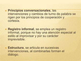    Principios conversacionales, las
    intervenciones y cambios de turno de palabra se
    rigen por los principios de cooperación y
    cortesía.

   Registro informal, se emplea un registro
    informal, porque no hay una atención especial al
    estilo al improvisar y por su carácter
    imprevisible.

   Estructura, se articula en sucesivas
    intervenciones, al combinarlas forman el
    diálogo.
 