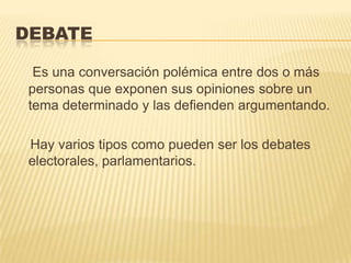 DEBATE

  Es una conversación polémica entre dos o más
 personas que exponen sus opiniones sobre un
 tema determinado y las defienden argumentando.

 Hay varios tipos como pueden ser los debates
 electorales, parlamentarios.
 