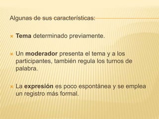 Algunas de sus características:

   Tema determinado previamente.

   Un moderador presenta el tema y a los
    participantes, también regula los turnos de
    palabra.

   La expresión es poco espontánea y se emplea
    un registro más formal.
 