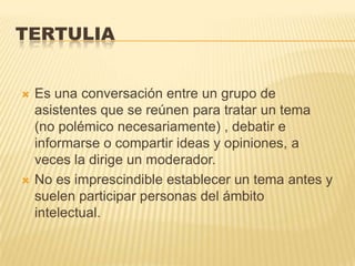 TERTULIA


   Es una conversación entre un grupo de
    asistentes que se reúnen para tratar un tema
    (no polémico necesariamente) , debatir e
    informarse o compartir ideas y opiniones, a
    veces la dirige un moderador.
   No es imprescindible establecer un tema antes y
    suelen participar personas del ámbito
    intelectual.
 