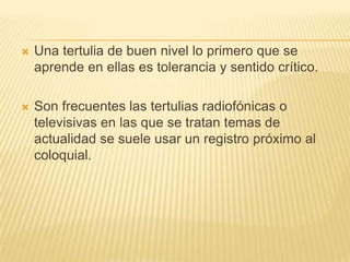    Una tertulia de buen nivel lo primero que se
    aprende en ellas es tolerancia y sentido crítico.

   Son frecuentes las tertulias radiofónicas o
    televisivas en las que se tratan temas de
    actualidad se suele usar un registro próximo al
    coloquial.
 