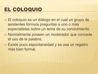 EL COLOQUIO

   El coloquio es un diálogo en el cual un grupo de
    asistentes formula preguntas a uno o más
    especialistas sobre un tema de su conocimiento.
   Normalmente poseen un moderador que concede
    el uso de la palabra.
   Existe poco espontaneidad y se usa un registro
    más bien formal.
 