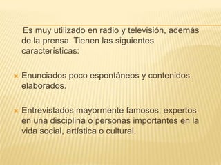 Es muy utilizado en radio y televisión, además
    de la prensa. Tienen las siguientes
    características:

   Enunciados poco espontáneos y contenidos
    elaborados.

   Entrevistados mayormente famosos, expertos
    en una disciplina o personas importantes en la
    vida social, artística o cultural.
 