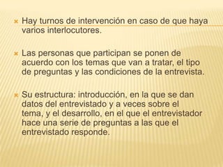    Hay turnos de intervención en caso de que haya
    varios interlocutores.

   Las personas que participan se ponen de
    acuerdo con los temas que van a tratar, el tipo
    de preguntas y las condiciones de la entrevista.

   Su estructura: introducción, en la que se dan
    datos del entrevistado y a veces sobre el
    tema, y el desarrollo, en el que el entrevistador
    hace una serie de preguntas a las que el
    entrevistado responde.
 