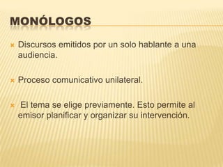 MONÓLOGOS

   Discursos emitidos por un solo hablante a una
    audiencia.

   Proceso comunicativo unilateral.

   El tema se elige previamente. Esto permite al
    emisor planificar y organizar su intervención.
 