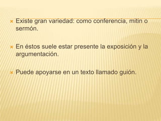    Existe gran variedad: como conferencia, mitin o
    sermón.

   En éstos suele estar presente la exposición y la
    argumentación.

   Puede apoyarse en un texto llamado guión.
 