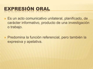 EXPRESIÓN ORAL

   Es un acto comunicativo unilateral, planificado, de
    carácter informativo, producto de una investigación
    o trabajo.

   Predomina la función referencial, pero también la
    expresiva y apelativa.
 