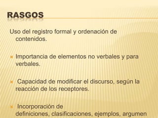 RASGOS

Uso del registro formal y ordenación de
 contenidos.

   Importancia de elementos no verbales y para
    verbales.

    Capacidad de modificar el discurso, según la
    reacción de los receptores.

   Incorporación de
    definiciones, clasificaciones, ejemplos, argumen
 