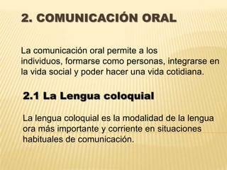 2. COMUNICACIÓN ORAL

La comunicación oral permite a los
individuos, formarse como personas, integrarse en
la vida social y poder hacer una vida cotidiana.

2.1 La Lengua coloquial

La lengua coloquial es la modalidad de la lengua
ora más importante y corriente en situaciones
habituales de comunicación.
 