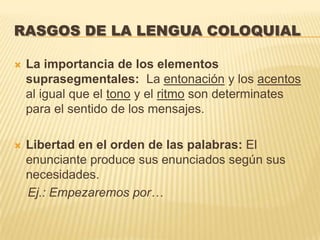 RASGOS DE LA LENGUA COLOQUIAL

   La importancia de los elementos
    suprasegmentales: La entonación y los acentos
    al igual que el tono y el ritmo son determinates
    para el sentido de los mensajes.

   Libertad en el orden de las palabras: El
    enunciante produce sus enunciados según sus
    necesidades.
    Ej.: Empezaremos por…
 