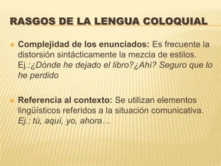 RASGOS DE LA LENGUA COLOQUIAL

   Complejidad de los enunciados: Es frecuente la
    distorsión sintácticamente la mezcla de estilos.
    Ej.:¿Dónde he dejado el libro?¿Ahí? Seguro que lo
    he perdido

   Referencia al contexto: Se utilizan elementos
    lingüísticos referidos a la situación comunicativa.
    Ej.: tú, aquí, yo, ahora…
 