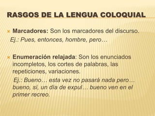 RASGOS DE LA LENGUA COLOQUIAL

Marcadores: Son los marcadores del discurso.
Ej.: Pues, entonces, hombre, pero…

   Enumeración relajada: Son los enunciados
    incompletos, los cortes de palabras, las
    repeticiones, variaciones.
     Ej.: Bueno… esta vez no pasará nada pero…
    bueno, sí, un día de expul… bueno ven en el
    primer recreo.
 