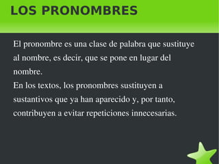 LOS PRONOMBRES El pronombre es una clase de palabra que sustituye  al nombre, es decir, que se pone en lugar del  nombre. En los textos, los pronombres sustituyen a sustantivos que ya han aparecido y, por tanto,  contribuyen a evitar repeticiones innecesarias. 
