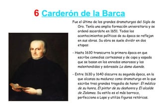 6 Carderón de la Barca
         Fue el último de los grandes dramaturgos del Siglo de
            Oro. Tenía una amplia formación universitaria y se
            ordenó sacerdote en 1651. Todos los
            acontecimientos políticos de su época se reflejan
            en sus obras. Su obra se suele dividir en dos
            etapas:

         - Hasta 1630 transcurre la primera época en que
            escribe comedias cortesanas y de capa y espada
            que se basan en los enredos amorosos y los
            malentendidos y sobresale La dama duende.

         - Entre 1630 y 1640 discurre su segunda época, en la
            que alcanza su madurez como dramaturgo en la que
            escribe tres grandes tragedia de honor: El médico
            de su honra, El pintor de su deshonra y El alcalde
            de Zalamea. Su estilo es el más barroco,
            perfecciona a Lope y utiliza figuras retóricas.
 