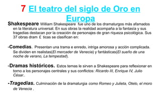 7 El teatro del siglo de Oro en
                          Europa los dramaturgos más afamados
Shakespeare William Shakespeare fue uno de
  en la literatura universal. En sus obras la realidad acompaña a la fantasía y sus
  tragedias destacan por la creación de personajes de gran riqueza psicológica. Sus
  37 obras dram ￡ ticas se clasifican en:

-Comedias. Presentan una trama e enredo, intriga amorosa y acción complicada.
  Se dividen en realistas(El mercader de Venecia) y fantásticas(El sueño de una
  noche de verano, La tempestad).

-Dramas históricos.         Estos temas le sirven a Shakespeare para reflexionar en
  torno a los personajes centrales y sus conflictos: Ricardo III, Enrique IV, Julio
  César..

-Tragedias. Culminación de la dramaturgia como Romeo y Julieta, Otelo, el moro
  de Venecia .
 