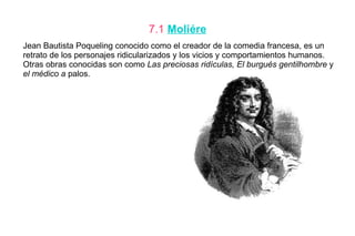 7.1 Moliére
Jean Bautista Poqueling conocido como el creador de la comedia francesa, es un
retrato de los personajes ridicularizados y los vicios y comportamientos humanos.
Otras obras conocidas son como Las preciosas ridículas, El burgués gentilhombre y
el médico a palos.
 