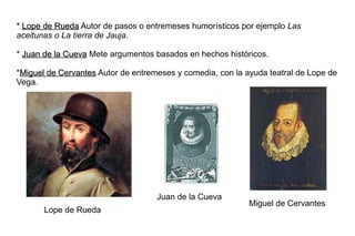* Lope de Rueda Autor de pasos o entremeses humorísticos por ejemplo Las
aceitunas o La tierra de Jauja.

* Juan de la Cueva Mete argumentos basados en hechos históricos.

*Miguel de Cervantes Autor de entremeses y comedia, con la ayuda teatral de Lope de
Vega.




                                    Juan de la Cueva
                                                            Miguel de Cervantes
       Lope de Rueda
 