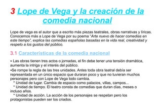 3 Lope de Vega y la creación de la
        comedia nacional
Lope de vega es el autor que a escrito más piezas teatrales, obras narrativas y líricas.
Conocemos más a Lope de Vega por su poema “Arte nuevo de hacer comedias en
este tiempo”, explica las comedias españolas basadas en la vida real, creatividad y
respeto a los gustos del público.

3.1 Características de la comedia nacional
- Las obras tienen tres actos o jornadas, el fin debe tener una tensión dramática,
aumenta la intriga y el interés del público.
-Se rompe la regla de las tres unidades. Antes toda obra teatral debía ser
representada en un único espacio que duraran poco y que no tuvieran muchos
personajes pero con Lope de Vega todo cambia.
  * Unidad de lugar. Cambia de espacio como palacios, villas, campos...
  * Unidad de tiempo. El teatro consta de comedias que duran días, meses o
incluso años.
  * Unidad de acción. La acción de los personajes se respetan pero los
protagonistas pueden ser los criados.
 