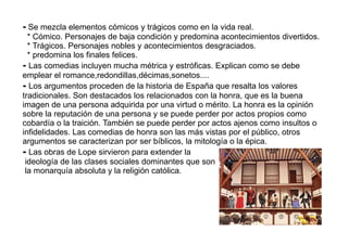 - Se mezcla elementos cómicos y trágicos como en la vida real.
  * Cómico. Personajes de baja condición y predomina acontecimientos divertidos.
  * Trágicos. Personajes nobles y acontecimientos desgraciados.
  * predomina los finales felices.
- Las comedias incluyen mucha métrica y estróficas. Explican como se debe
emplear el romance,redondillas,décimas,sonetos....
- Los argumentos proceden de la historia de España que resalta los valores
tradicionales. Son destacados los relacionados con la honra, que es la buena
imagen de una persona adquirida por una virtud o mérito. La honra es la opinión
sobre la reputación de una persona y se puede perder por actos propios como
cobardía o la traición. También se puede perder por actos ajenos como insultos o
infidelidades. Las comedias de honra son las más vistas por el público, otros
argumentos se caracterizan por ser bíblicos, la mitología o la épica.
- Las obras de Lope sirvieron para extender la
 ideología de las clases sociales dominantes que son
 la monarquía absoluta y la religión católica.
 