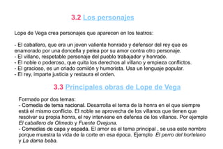 3.2 Los personajes

Lope de Vega crea personajes que aparecen en los teatros:

- El caballero, que era un joven valiente honrado y defensor del rey que es
enamorado por una doncella y pelea por su amor contra otro personaje.
- El villano, respetable personaje del pueblo trabajador y honrado.
- El noble o poderoso, que quita los derechos al villano y empieza conflictos.
- El gracioso, es un criado comilón y humorista. Usa un lenguaje popular.
- El rey, imparte justicia y restaura el orden.

                 3.3 Principales obras de Lope de Vega
 Formado por dos temas:
 - Comedia de tema nacional. Desarrolla el tema de la honra en el que siempre
 está el mismo conflicto. El noble se aprovecha de los villanos que tienen que
 resolver su propia honra, el rey interviene en defensa de los villanos. Por ejemplo
 El caballero de Olmedo y Fuente Ovejuna.
 - Comedias de capa y espada. El amor es el tema principal , se usa este nombre
 porque muestra la vida de la corte en esa época. Ejemplo El perro del hortelano
 y La dama boba.
 