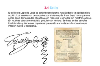 3.4 Estilo
El estilo de Lope de Vega es característico por la naturalidad y la agilidad de la
acción. Los versos son destacados por el drama y la lírica. Lope hace que sus
obras sean demostradas al publico con maestría y sencillez sin mostrar exceso.
En muchas obras se mezcla lo popular con lo culto. Se basa en las estrofas
tradicionales y los temas populares que unido a una obra culta muestra una
imagen nueva y tradicional.
 