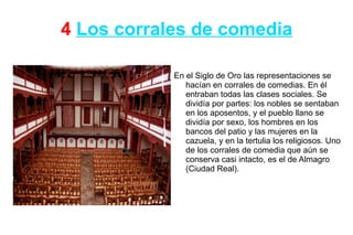 4 Los corrales de comedia

            En el Siglo de Oro las representaciones se
               hacían en corrales de comedias. En él
               entraban todas las clases sociales. Se
               dividía por partes: los nobles se sentaban
               en los aposentos, y el pueblo llano se
               dividía por sexo, los hombres en los
               bancos del patio y las mujeres en la
               cazuela, y en la tertulia los religiosos. Uno
               de los corrales de comedia que aún se
               conserva casi intacto, es el de Almagro
               (Ciudad Real).
 